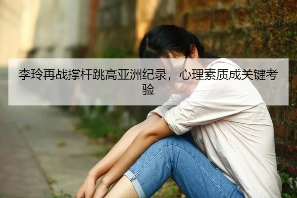 李玲再战撑杆跳高亚洲纪录，心理素质成关键考验