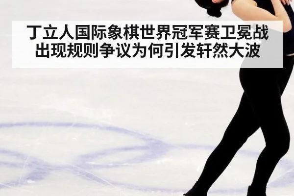 丁立人国际象棋世界冠军赛卫冕战出现规则争议为何引发轩然大波