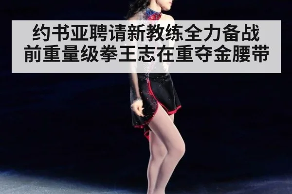 约书亚聘请新教练全力备战 前重量级拳王志在重夺金腰带