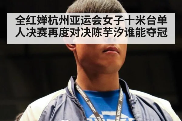 全红婵杭州亚运会女子十米台单人决赛再度对决陈芋汐谁能夺冠